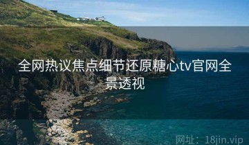 全网热议焦点细节还原糖心tv官网全景透视