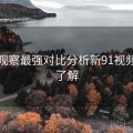 深度观察最强对比分析新91视频带你了解