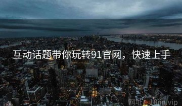 互动话题带你玩转91官网，快速上手