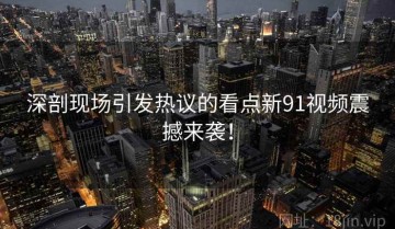 深剖现场引发热议的看点新91视频震撼来袭！
