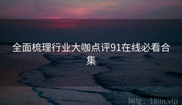 全面梳理行业大咖点评91在线必看合集