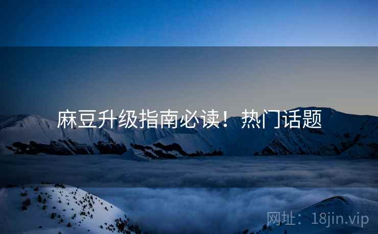 麻豆升级指南必读！热门话题