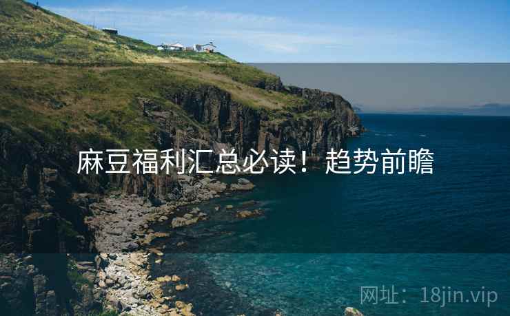 麻豆福利汇总必读！趋势前瞻