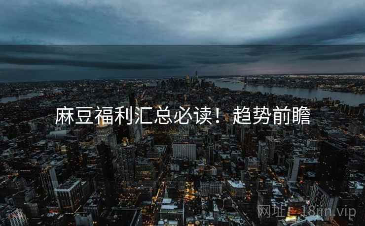 麻豆福利汇总必读！趋势前瞻