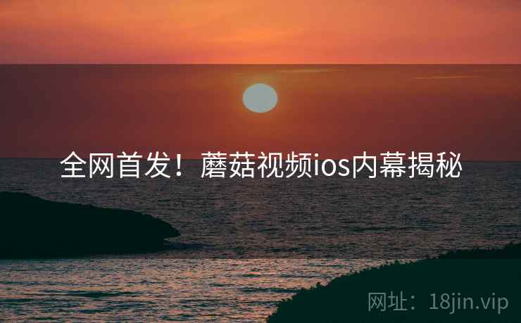 全网首发！蘑菇视频ios内幕揭秘