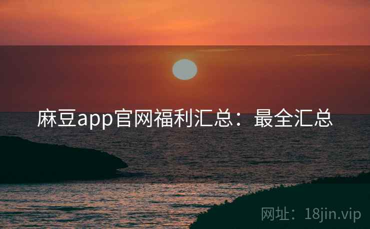 麻豆app官网福利汇总：最全汇总