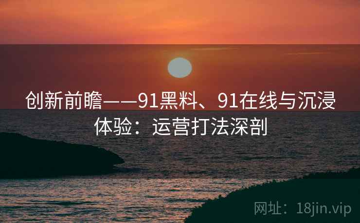 创新前瞻——91黑料、91在线与沉浸体验：运营打法深剖